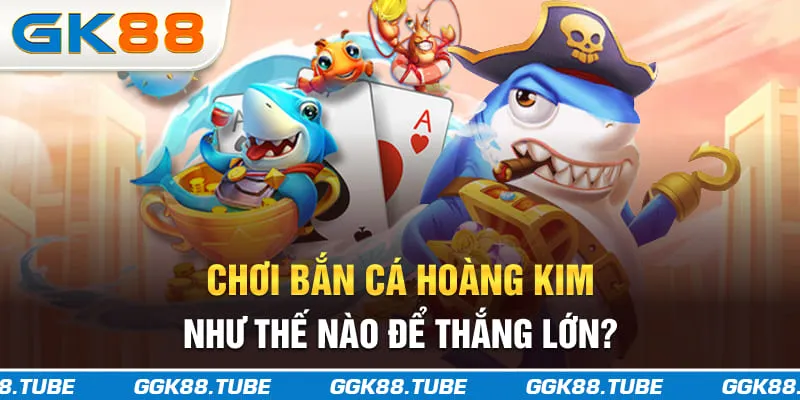 Chơi bắn cá Hoàng Kim như thế nào để thắng lớn?